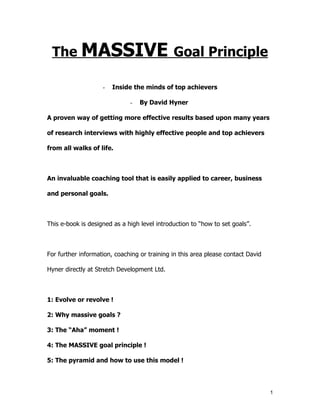 The MASSIVE Goal Principle

                    -   Inside the minds of top achievers

                              -   By David Hyner

A proven way of getting more effective results based upon many years

of research interviews with highly effective people and top achievers

from all walks of life.



An invaluable coaching tool that is easily applied to career, business

and personal goals.



This e-book is designed as a high level introduction to “how to set goals”.



For further information, coaching or training in this area please contact David

Hyner directly at Stretch Development Ltd.



1: Evolve or revolve !

2: Why massive goals ?

3: The “Aha” moment !

4: The MASSIVE goal principle !

5: The pyramid and how to use this model !




                                                                                  1
 
