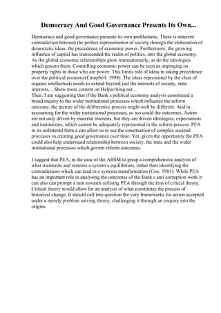 Democracy And Good Governance Presents Its Own...
Democracy and good governance presents its own problematic. There is inherent
contradiction between the perfect representation of society through the elaboration of
democratic ideas, the precedence of economic power. Furthermore, the growing
influence of capital has transcended the realm of politics, into the global economy.
As the global economic relationships grow transnationally, as do the ideologies
which govern them. Controlling economic power can be seen as impinging on
property rights in those who are power. This limits role of ideas in taking precedence
over the political economy(Campbell: 1998). The ideas represented by the class of
organic intellectuals needs to extend beyond just the interests of society, state
interests,... Show more content on Helpwriting.net ...
Then, I am suggesting that if the Bank s political economy analysis constituted a
broad inquiry to the wider institutional processes which influence the reform
outcome, the picture of the deliberative process might well be different. And in
accounting for the wider institutional processes, so too could the outcomes. Actors
are not only driven by material interests, but they are driven ideologies, expectations
and institutions, which cannot be adequately represented in the reform process. PEA
in its unfettered form a can allow us to see the construction of complex societal
processes in creating good governance over time. Yet, given the opportunity the PEA
could also help understand relationship between society, the state and the wider
institutional processes which govern reform outcomes.
I suggest that PEA, in the case of the ABSM to grasp a comprehensive analysis of
what maintains and restores a system s equilibrium, rather than identifying the
contradictions which can lead to a systems transformation (Cox: 1981). While PEA
has an important role in analysing the outcomes of the Bank s anti corruption work it
can also can prompt a turn towards utilising PEA through the lens of critical theory.
Critical theory would allow for an analysis of what constitutes the process of
historical change. It should call into question the very frameworks for action accepted
under a merely problem solving theory, challenging it through an enquiry into the
origins
 