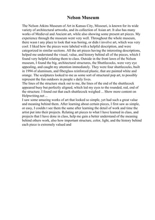 Nelson Museum
The Nelson Atkins Museum of Art in Kansas City, Missouri, is known for its wide
variety of architectural artworks, and its collection of Asian art. It also has many
works of Medieval and Ancient art, while also showing some present art pieces. My
experience through the museum went very well. Throughout the whole museum,
there wasn t any place to look that was boring, or didn t involve art, which was very
cool. I liked how the pieces were labeled with a helpful description, and were
categorized in similar sections. All the art pieces having the interesting descriptions,
helped me understand the visual, value, and history behind all of the pieces, which I
found very helpful relating them to class. Outside in the front lawn of the Nelson
museum, I found the big, architectural structures, the Shuttlecocks, were very eye
appealing, and caught my attention immediately. They were four shuttlecocks, built
in 1994 of aluminum, and fiberglass reinforced plastic, that are painted white and
orange. The sculptures looked to me as some sort of structural pop art, to possibly
represent the fun outdoors in people s daily lives.
The lines of the structure stuck out to me, the lines of the end of the shuttlecock
appeared busy but perfectly aligned, which led my eyes to the rounded, red, end of
the structure. I found out that each shuttlecock weighed ... Show more content on
Helpwriting.net ...
I saw some amazing works of art that looked so simple, yet had such a great value
and meaning behind them. After learning about certain pieces, I first saw as simple,
or easy, I couldn t see them the same after learning the detail of work and time the
artist put into their projects. Relating art pieces to what I have learned in class, and
projects that I have done in class, help me gain a better understand of the meaning
behind others work, also how important structure, color, light, and the history behind
each piece is extremely valued and
 