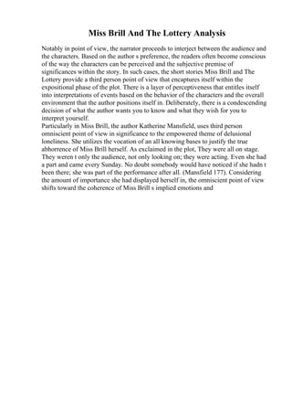 Miss Brill And The Lottery Analysis
Notably in point of view, the narrator proceeds to interject between the audience and
the characters. Based on the author s preference, the readers often become conscious
of the way the characters can be perceived and the subjective premise of
significances within the story. In such cases, the short stories Miss Brill and The
Lottery provide a third person point of view that encaptures itself within the
expositional phase of the plot. There is a layer of perceptiveness that entitles itself
into interpretations of events based on the behavior of the characters and the overall
environment that the author positions itself in. Deliberately, there is a condescending
decision of what the author wants you to know and what they wish for you to
interpret yourself.
Particularly in Miss Brill, the author Katherine Mansfield, uses third person
omniscient point of view in significance to the empowered theme of delusional
loneliness. She utilizes the vocation of an all knowing bases to justify the true
abhorrence of Miss Brill herself. As exclaimed in the plot, They were all on stage.
They weren t only the audience, not only looking on; they were acting. Even she had
a part and came every Sunday. No doubt somebody would have noticed if she hadn t
been there; she was part of the performance after all. (Mansfield 177). Considering
the amount of importance she had displayed herself in, the omniscient point of view
shifts toward the coherence of Miss Brill s implied emotions and
 