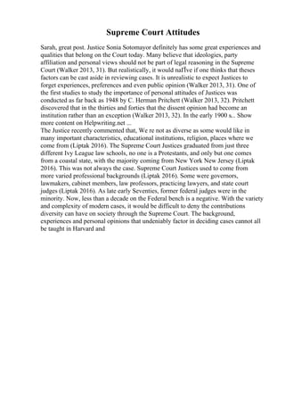 Supreme Court Attitudes
Sarah, great post. Justice Sonia Sotomayor definitely has some great experiences and
qualities that belong on the Court today. Many believe that ideologies, party
affiliation and personal views should not be part of legal reasoning in the Supreme
Court (Walker 2013, 31). But realistically, it would naГЇve if one thinks that theses
factors can be cast aside in reviewing cases. It is unrealistic to expect Justices to
forget experiences, preferences and even public opinion (Walker 2013, 31). One of
the first studies to study the importance of personal attitudes of Justices was
conducted as far back as 1948 by C. Herman Pritchett (Walker 2013, 32). Pritchett
discovered that in the thirties and forties that the dissent opinion had become an
institution rather than an exception (Walker 2013, 32). In the early 1900 s... Show
more content on Helpwriting.net ...
The Justice recently commented that, We re not as diverse as some would like in
many important characteristics, educational institutions, religion, places where we
come from (Liptak 2016). The Supreme Court Justices graduated from just three
different Ivy League law schools, no one is a Protestants, and only but one comes
from a coastal state, with the majority coming from New York New Jersey (Liptak
2016). This was not always the case. Supreme Court Justices used to come from
more varied professional backgrounds (Liptak 2016). Some were governors,
lawmakers, cabinet members, law professors, practicing lawyers, and state court
judges (Liptak 2016). As late early Seventies, former federal judges were in the
minority. Now, less than a decade on the Federal bench is a negative. With the variety
and complexity of modern cases, it would be difficult to deny the contributions
diversity can have on society through the Supreme Court. The background,
experiences and personal opinions that undeniably factor in deciding cases cannot all
be taught in Harvard and
 