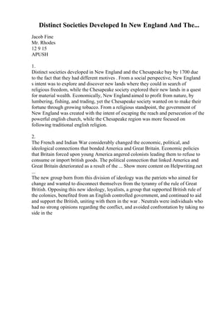 Distinct Societies Developed In New England And The...
Jacob Fine
Mr. Rhodes
12 9 15
APUSH
1.
Distinct societies developed in New England and the Chesapeake bay by 1700 due
to the fact that they had different motives . From a social perspective, New England
s intent was to explore and discover new lands where they could in search of
religious freedom, while the Chesapeake society explored their new lands in a quest
for material wealth. Economically, New England aimed to profit from nature, by
lumbering, fishing, and trading, yet the Chesapeake society wanted on to make their
fortune through growing tobacco. From a religious standpoint, the government of
New England was created with the intent of escaping the reach and persecution of the
powerful english church, while the Chesapeake region was more focused on
following traditional english religion.
2.
The French and Indian War considerably changed the economic, political, and
ideological connections that bonded America and Great Britain. Economic policies
that Britain forced upon young America angered colonists leading them to refuse to
consume or import british goods. The political connection that linked America and
Great Britain deteriorated as a result of the ... Show more content on Helpwriting.net
...
The new group born from this division of ideology was the patriots who aimed for
change and wanted to disconnect themselves from the tyranny of the rule of Great
British. Opposing this new ideology, loyalists, a group that supported British rule of
the colonies, benefited from an English controlled government, and continued to aid
and support the British, uniting with them in the war . Neutrals were individuals who
had no strong opinions regarding the conflict, and avoided confrontation by taking no
side in the
 