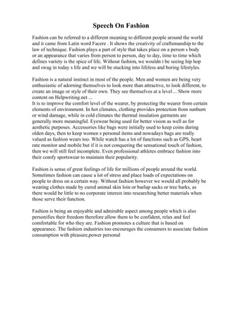 Speech On Fashion
Fashion can be referred to a different meaning to different people around the world
and it came from Latin word Facere . It shows the creativity of craftsmanship to the
law of technique. Fashion plays a part of style that takes place on a person s body
or an appearance that varies from person to person, day to day, time to time which
defines variety is the spice of life. Without fashion, we wouldn t be seeing hip hop
and swag in today s life and we will be stucking into lifeless and boring lifestyles.
Fashion is a natural instinct in most of the people. Men and women are being very
enthusiastic of adorning themselves to look more than attractive, to look different, to
create an image or style of their own. They see themselves at a level ... Show more
content on Helpwriting.net ...
It is to improve the comfort level of the wearer, by protecting the wearer from certain
elements of environment. In hot climates, clothing provides protection from sunburn
or wind damage, while in cold climates the thermal insulation garments are
generally more meaningful. Eyewear being used for better vision as well as for
aesthetic purposes. Accessories like bags were initially used to keep coins during
olden days, then to keep women s personal items and nowadays bags are really
valued as fashion wears too. While watch has a lot of functions such as GPS, heart
rate monitor and mobile but if it is not conquering the sensational touch of fashion,
then we will still feel incomplete. Even professional athletes embrace fashion into
their comfy sportswear to maintain their popularity.
Fashion is sense of great feelings of life for millions of people around the world.
Sometimes fashion can cause a lot of stress and place loads of expectations on
people to dress on a certain way. Without fashion however we would all probably be
wearing clothes made by cured animal skin loin or burlap sacks or tree barks, as
there would be little to no corporate interest into researching better materials when
those serve their function.
Fashion is being an enjoyable and admirable aspect among people which is also
personifies their freedom therefore allow them to be confident, relax and feel
comfortable for who they are. Fashion promotes a culture that is based on
appearance. The fashion industries too encourages the consumers to associate fashion
consumption with pleasure,power personal
 