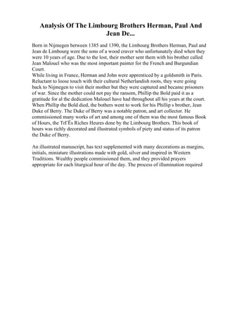 Analysis Of The Limbourg Brothers Herman, Paul And
Jean De...
Born in Nijmegen between 1385 and 1390, the Limbourg Brothers Herman, Paul and
Jean de Limbourg were the sons of a wood craver who unfortunately died when they
were 10 years of age. Due to the lost, their mother sent them with his brother called
Jean Malouel who was the most important painter for the French and Burgundian
Court.
While living in France, Herman and John were apprenticed by a goldsmith in Paris.
Reluctant to loose touch with their cultural Netherlandish roots, they were going
back to Nijmegen to visit their mother but they were captured and became prisoners
of war. Since the mother could not pay the ransom, Phillip the Bold paid it as a
gratitude for al the dedication Malouel have had throughout all his years at the court.
When Phillip the Bold died, the bothers went to work for his Phillip s brother, Jean
Duke of Berry. The Duke of Berry was a notable patron, and art collector. He
commissioned many works of art and among one of them was the most famous Book
of Hours, the TrГЁs Riches Heures done by the Limbourg Brothers. This book of
hours was richly decorated and illustrated symbols of piety and status of its patron
the Duke of Berry.
An illustrated manuscript, has text supplemented with many decorations as margins,
initials, miniature illustrations made with gold, silver and inspired in Western
Traditions. Wealthy people commissioned them, and they provided prayers
appropriate for each liturgical hour of the day. The process of illumination required
 