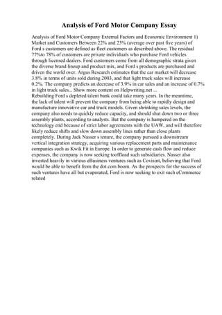 Analysis of Ford Motor Company Essay
Analysis of Ford Motor Company External Factors and Economic Environment 1)
Market and Customers Between 22% and 23% (average over past five years) of
Ford s customers are defined as fleet customers as described above. The residual
77%to 78% of customers are private individuals who purchase Ford vehicles
through licensed dealers. Ford customers come from all demographic strata given
the diverse brand lineup and product mix, and Ford s products are purchased and
driven the world over. Argus Research estimates that the car market will decrease
3.8% in terms of units sold during 2003, and that light truck sales will increase
0.2%. The company predicts an decrease of 3.9% in car sales and an increase of 0.7%
in light truck sales... Show more content on Helpwriting.net ...
Rebuilding Ford s depleted talent bank could take many years. In the meantime,
the lack of talent will prevent the company from being able to rapidly design and
manufacture innovative car and truck models. Given shrinking sales levels, the
company also needs to quickly reduce capacity, and should shut down two or three
assembly plants, according to analysts. But the company is hampered on the
technology end because of strict labor agreements with the UAW, and will therefore
likely reduce shifts and slow down assembly lines rather than close plants
completely. During Jack Nasser s tenure, the company pursued a downstream
vertical integration strategy, acquiring various replacement parts and maintenance
companies such as Kwik Fit in Europe. In order to generate cash flow and reduce
expenses, the company is now seeking tooffload such subsidiaries. Nasser also
invested heavily in various eBusiness ventures such as Covisint, believing that Ford
would be able to benefit from the dot.com boom. As the prospects for the success of
such ventures have all but evaporated, Ford is now seeking to exit such eCommerce
related
 