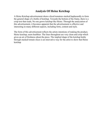 Analysis Of Heinz Ketchup
A Heinz Ketchup advertisement shows sliced tomatoes stacked haphazardly to form
the general shape of a bottle of ketchup. Towards the bottom of the frame, there is a
crisp text that reads, No one grows ketchup like Heinz. Through the analyzation of
this advertisement, it becomes apparent that the advertisement is effective and
interesting in many different aspects, including form, content and style.
The form of this advertisement reflects the artists intentions of making the product,
Heinz ketchup, seem healthier. The lines throughout are very clean and crisp which
gives an air of freshness about the piece. The implied shape of the ketchup bottle
through stacked tomato slices is an innovative way for the artist to show that Heinz
ketchup
 