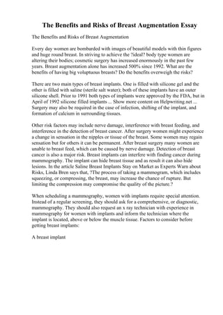 The Benefits and Risks of Breast Augmentation Essay
The Benefits and Risks of Breast Augmentation
Every day women are bombarded with images of beautiful models with thin figures
and huge round breast. In striving to achieve the ?ideal? body type women are
altering their bodies; cosmetic surgery has increased enormously in the past few
years. Breast augmentation alone has increased 500% since 1992. What are the
benefits of having big voluptuous breasts? Do the benefits overweigh the risks?
There are two main types of breast implants. One is filled with silicone gel and the
other is filled with saline (sterile salt water); both of these implants have an outer
silicone shell. Prior to 1991 both types of implants were approved by the FDA, but in
April of 1992 silicone filled implants ... Show more content on Helpwriting.net ...
Surgery may also be required in the case of infection, shifting of the implant, and
formation of calcium in surrounding tissues.
Other risk factors may include nerve damage, interference with breast feeding, and
interference in the detection of breast cancer. After surgery women might experience
a change in sensation in the nipples or tissue of the breast. Some women may regain
sensation but for others it can be permanent. After breast surgery many women are
unable to breast feed, which can be caused by nerve damage. Detection of breast
cancer is also a major risk. Breast implants can interfere with finding cancer during
mammography. The implant can hide breast tissue and as result it can also hide
lesions. In the article Saline Breast Implants Stay on Market as Experts Warn about
Risks, Linda Bren says that, ?The process of taking a mammogram, which includes
squeezing, or compressing, the breast, may increase the chance of rupture. But
limiting the compression may compromise the quality of the picture.?
When scheduling a mammography, women with implants require special attention.
Instead of a regular screening, they should ask for a comprehensive, or diagnostic,
mammography. They should also request an x ray technician with experience in
mammography for women with implants and inform the technician where the
implant is located, above or below the muscle tissue. Factors to consider before
getting breast implants:
A breast implant
 