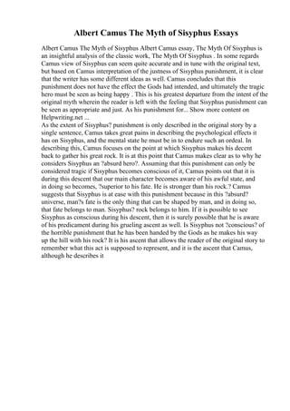 Albert Camus The Myth of Sisyphus Essays
Albert Camus The Myth of Sisyphus Albert Camus essay, The Myth Of Sisyphus is
an insightful analysis of the classic work, The Myth Of Sisyphus . In some regards
Camus view of Sisyphus can seem quite accurate and in tune with the original text,
but based on Camus interpretation of the justness of Sisyphus punishment, it is clear
that the writer has some different ideas as well. Camus concludes that this
punishment does not have the effect the Gods had intended, and ultimately the tragic
hero must be seen as being happy . This is his greatest departure from the intent of the
original myth wherein the reader is left with the feeling that Sisyphus punishment can
be seen as appropriate and just. As his punishment for... Show more content on
Helpwriting.net ...
As the extent of Sisyphus? punishment is only described in the original story by a
single sentence, Camus takes great pains in describing the psychological effects it
has on Sisyphus, and the mental state he must be in to endure such an ordeal. In
describing this, Camus focuses on the point at which Sisyphus makes his decent
back to gather his great rock. It is at this point that Camus makes clear as to why he
considers Sisyphus an ?absurd hero?. Assuming that this punishment can only be
considered tragic if Sisyphus becomes conscious of it, Camus points out that it is
during this descent that our main character becomes aware of his awful state, and
in doing so becomes, ?superior to his fate. He is stronger than his rock.? Camus
suggests that Sisyphus is at ease with this punishment because in this ?absurd?
universe, man?s fate is the only thing that can be shaped by man, and in doing so,
that fate belongs to man. Sisyphus? rock belongs to him. If it is possible to see
Sisyphus as conscious during his descent, then it is surely possible that he is aware
of his predicament during his grueling ascent as well. Is Sisyphus not ?conscious? of
the horrible punishment that he has been handed by the Gods as he makes his way
up the hill with his rock? It is his ascent that allows the reader of the original story to
remember what this act is supposed to represent, and it is the ascent that Camus,
although he describes it
 