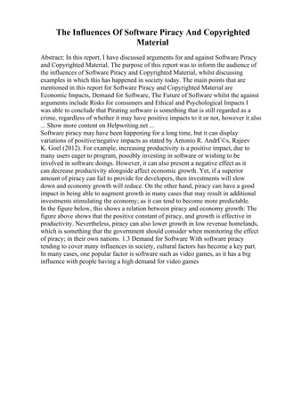The Influences Of Software Piracy And Copyrighted
Material
Abstract: In this report, I have discussed arguments for and against Software Piracy
and Copyrighted Material. The purpose of this report was to inform the audience of
the influences of Software Piracy and Copyrighted Material, whilst discussing
examples in which this has happened in society today. The main points that are
mentioned in this report for Software Piracy and Copyrighted Material are
Economic Impacts, Demand for Software, The Future of Software whilst the against
arguments include Risks for consumers and Ethical and Psychological Impacts I
was able to conclude that Pirating software is something that is still regarded as a
crime, regardless of whether it may have positive impacts to it or not, however it also
... Show more content on Helpwriting.net ...
Software piracy may have been happening for a long time, but it can display
variations of positive/negative impacts as stated by Antonio R. AndrГ©s, Rajeev
K. Goel (2012). For example, increasing productivity is a positive impact, due to
many users eager to program, possibly investing in software or wishing to be
involved in software doings. However, it can also present a negative effect as it
can decrease productivity alongside affect economic growth. Yet, if a superior
amount of piracy can fail to provide for developers, then investments will slow
down and economy growth will reduce. On the other hand, piracy can have a good
impact in being able to augment growth in many cases that may result in additional
investments stimulating the economy; as it can tend to become more predictable.
In the figure below, this shows a relation between piracy and economy growth: The
figure above shows that the positive constant of piracy, and growth is effective in
productivity. Nevertheless, piracy can also lower growth in low revenue homelands,
which is something that the government should consider when monitoring the effect
of piracy; in their own nations. 1.3 Demand for Software With software piracy
tending to cover many influences in society, cultural factors has become a key part.
In many cases, one popular factor is software such as video games, as it has a big
influence with people having a high demand for video games
 
