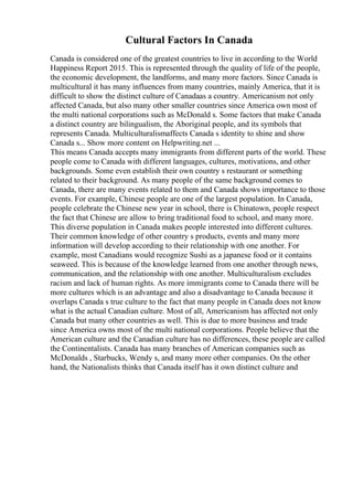 Cultural Factors In Canada
Canada is considered one of the greatest countries to live in according to the World
Happiness Report 2015. This is represented through the quality of life of the people,
the economic development, the landforms, and many more factors. Since Canada is
multicultural it has many influences from many countries, mainly America, that it is
difficult to show the distinct culture of Canadaas a country. Americanism not only
affected Canada, but also many other smaller countries since America own most of
the multi national corporations such as McDonald s. Some factors that make Canada
a distinct country are bilingualism, the Aboriginal people, and its symbols that
represents Canada. Multiculturalismaffects Canada s identity to shine and show
Canada s... Show more content on Helpwriting.net ...
This means Canada accepts many immigrants from different parts of the world. These
people come to Canada with different languages, cultures, motivations, and other
backgrounds. Some even establish their own country s restaurant or something
related to their background. As many people of the same background comes to
Canada, there are many events related to them and Canada shows importance to those
events. For example, Chinese people are one of the largest population. In Canada,
people celebrate the Chinese new year in school, there is Chinatown, people respect
the fact that Chinese are allow to bring traditional food to school, and many more.
This diverse population in Canada makes people interested into different cultures.
Their common knowledge of other country s products, events and many more
information will develop according to their relationship with one another. For
example, most Canadians would recognize Sushi as a japanese food or it contains
seaweed. This is because of the knowledge learned from one another through news,
communication, and the relationship with one another. Multiculturalism excludes
racism and lack of human rights. As more immigrants come to Canada there will be
more cultures which is an advantage and also a disadvantage to Canada because it
overlaps Canada s true culture to the fact that many people in Canada does not know
what is the actual Canadian culture. Most of all, Americanism has affected not only
Canada but many other countries as well. This is due to more business and trade
since America owns most of the multi national corporations. People believe that the
American culture and the Canadian culture has no differences, these people are called
the Continentalists. Canada has many branches of American companies such as
McDonalds , Starbucks, Wendy s, and many more other companies. On the other
hand, the Nationalists thinks that Canada itself has it own distinct culture and
 