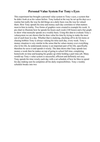 Personal Value System For Tony s Eyes
This experiment has brought a personal value system to Tony s eyes, a system that
he didn t look at as his values before. Tony looked at the way he set up his days as a
routine but really the way he did things on a daily basis was the way he valued
them. How Tony spends his time and money each day correlates to what matters
most to him in reality. Two forms of graphics were created to example his week. A
pie chart to illustrate how he spends his hours each week (168 hours) and a bar graph
to show what moneyhe spends on a weekly basis. Using this data to evaluate Tony s
valuesystem we are shown that he does value his time by trying to make the most
out of each hour in a day. Whether that is studying, checking off to do list items or
chasing hobbies Tony is always valuing his time each day, every week. Tony s
money situation is very similar in the sense that he values money over everything
else in his life, he understands money is an important part of his life, specifically
therefore he saves it and spends it wisely. The data shows that Tony spends less
money a week then he makes on top of going to school full time, completing
homework on time and keeping his grades up while holding a part time job. Many
would say Tony s value system is successful, efficient and definitely not easy.
Tony spends his time wisely each day with a set schedule of how he likes to spend
his day making sure he completes all his daily responsibilities. Tony s weekly
schedule breaks into two
 