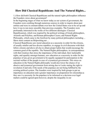 How Did Classical Republicans And The Natural Rights...
1.) How did both Classical Republicans and the natural rights philosophers influence
the Founders views about government?
In the beginning stages of what we know today as our system of government, the
Founders were combing through numerous sources in order to inquire about past
entities and were in constant debate over how the United States was to be set up and
how it was to run more smoothly than previous examples. The Founders were
profoundly interested in the works of two different ideologies: Classical
Republicanism, which was inspired by the political writings of Greek philosophers,
Aristotle and Polybius, and Roman philosopher Cicero; and Natural Rights
Philosophy, which came to the forefront by many political philosophers including ...
Show more content on Helpwriting.net ...
Classical Republicans saw moral education as a necessity in order for the citizens,
of usually smaller and less diverse republics, to engage in civil discourse with their
fellow citizens and above all else to obtain proper habits that would encourage the
common good of the republic. The Natural Rights philosophers, in correspondence
with their treatises that stress the importance of the individual, their inalienable
rights, and equality amongst humans, saw education as a necessity in order for the
populace of any given government to be equally equipped for participation in the
societal welfare of the people in case of a tyrannical government. This stress on
education in the Natural Rights philosophy would also lower the chance of an
abusive and tyrannical government from arising due to Locke stating the right to
revolution if and only if the needs of the populace are not being fulfilled by the
existing political system. The founders were inspired by both groups to put an
importance on education and a greater importance on preparation for citizenship as
they saw it a necessity for the populace to be informed so a decision over legal
matters could be agreed upon however, despite the inequality in our
 