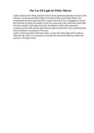 The Use Of Light In White Mirror
Light is often used in films and television to show underlying thematic tensions in the
narrative. In the episode White Mirror from the Netflix series Black Mirror, the
juxtaposition between light and dark is used to show how Joe is struggling to accept
the truth that he killed two people. In the first scene and in the confession scene light
from the outside world represents truth, the darkness of the cabin represents
avoidance of the truth, and the shift between light to dark shows Joe s transformation
from avoidance to acceptance of his past.
Light is often associated with many ideas, so when the white light of the windows
shine into the cabin, it is necessary to consider the association light has within this
narrative. The light in this
 