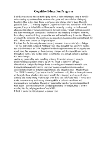 Cognitive Education Program
I have always had a passion for helping others. I can t remember a time in my life
where seeing my actions allow someone else grow and succeed didn t bring my
heart joy. Due to this deep desire to influence and change other s lives, I hope to
graduate from UTD with my degree in Cognitive Science and pursue law. With these
degrees, I hope to help children all across the nation by creating curriculum and
changing the rules of the educationsystem through policy. Though nothing can stop
me from becoming an instructional coordinator and hopefully a congress member, I
have always wondered if my personality was well suited for my dream job. I hope to
eventually be someone who is influencing education changes on the national level, for
this... Show more content on Helpwriting.net ...
I believe that the job analysis was extremely accurate; however the Myers Briggs
Test was not what I expected. All these years I had thoughtI was an ENFJ, but this
test classified me as an ISFJ. I hypothesis this change was due to me taking the test
much later. We as people go through many changes and develop different habits
throughout our life and the last time I took this test was in high school so perhaps I
too have changed.
As for my personality traits matching with my dream job, strangely enough,
instructional coordinators tend to be ENFJs, which is the Myer s Briggs
classification I originally thought I was. According to careerassessmentsite.com,
instructional coordinators are in charge of managing and sometimes creating
educational content for different organizations and education sites ( Myers Briggs
Test ENFJ Personality Type Instructional Coordinators n.d.). Due to the requirements
of their job, those who have this career usually have to enjoy working with others
directly and create strong relationships with those that they work with. It would also
make sense that they need strong planning skills in order to coordinate and
implement new curriculum. Though my personality based of the most recent test I
took doesn t directly line up with the ideal personality for the job, they is a bit of
overlap like the judging portion of my MBTI.
I think it would be ridiculous not to pursue your
 