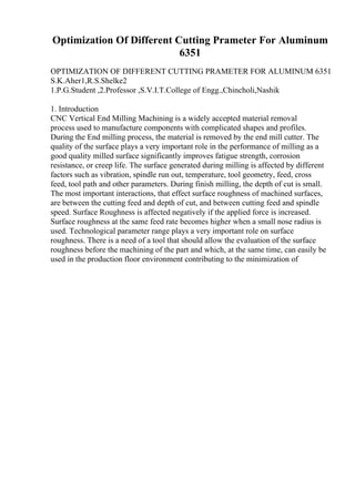 Optimization Of Different Cutting Prameter For Aluminum
6351
OPTIMIZATION OF DIFFERENT CUTTING PRAMETER FOR ALUMINUM 6351
S.K.Aher1,R.S.Shelke2
1.P.G.Student ,2.Professor ,S.V.I.T.College of Engg.,Chincholi,Nashik
1. Introduction
CNC Vertical End Milling Machining is a widely accepted material removal
process used to manufacture components with complicated shapes and profiles.
During the End milling process, the material is removed by the end mill cutter. The
quality of the surface plays a very important role in the performance of milling as a
good quality milled surface significantly improves fatigue strength, corrosion
resistance, or creep life. The surface generated during milling is affected by different
factors such as vibration, spindle run out, temperature, tool geometry, feed, cross
feed, tool path and other parameters. During finish milling, the depth of cut is small.
The most important interactions, that effect surface roughness of machined surfaces,
are between the cutting feed and depth of cut, and between cutting feed and spindle
speed. Surface Roughness is affected negatively if the applied force is increased.
Surface roughness at the same feed rate becomes higher when a small nose radius is
used. Technological parameter range plays a very important role on surface
roughness. There is a need of a tool that should allow the evaluation of the surface
roughness before the machining of the part and which, at the same time, can easily be
used in the production floor environment contributing to the minimization of
 