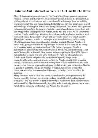 Internal And External Conflicts In The Time Of The Doves
MercГЁ Rodoreda s immersive novel, The Time of the Doves, presents numerous
realistic conflicts and their effects on an ordinary citizen. Natalia, the protagonist, is
challenged with several internal and external conflicts that range from an inability
to express herself to a war fueled famine. Rodoreda uses personal experience, as well
as knowledge of the typical female role during the Spanish Civil Warto add a personal
outlook on the conflicts she presents. Natalia s internal conflicts are compelling, and
can be applied to a large portion of women, in the past and today. As for the external
conflict, Natalia s sufferings with the effects of warcan be applied on a cultural level
to most of Spain, during the Civil war, and universally to any war struck country.
Throughout the novel Natalia is challenged with several internal conflicts, many
of which originate from external conflict with her husband, Quimet. Natalia is a
meek, mild, young woman in the beginning of the novel, It was hard for me to say
no if someone asked me to do something (15). Quimet juxtaposes Natalia s
personality in almost every way, he is obsessive, possessive, and controlling, ...and
said if I wanted to be his wife I had to start liking everything he liked (22). Quimet
persuades her to marry him and leave her fiancГ©, Pere. He often challenges
Natalia s confidence and persuades her to do and agree to things she is
uncomfortable with, creating internal conflicts for Natalia s inability to protest or
decline. For instance, Natalia does not want Quimet to build the dovecote and raise
the doves, but does not possess the adequate confidence to voice her opinion. Natalia
is generally unable to convey her feelings of rage and discontent to the other
characters, she often remarks on her difficulty to verbally express herself to the
audience.
Many factors of Natalia s life also create external conflict, most prominently the
famine caused by the war, she struggles to keep her children fed and is plagued
with guilt, I had two mouths to feed and nothing to put in them. I can t describe how
sad it was (134). Natalia is eventually forced to make drastic decisions to try to spare
her children, including sending her son, Antoni, to a children s
 