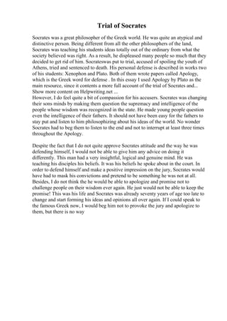 Trial of Socrates
Socrates was a great philosopher of the Greek world. He was quite an atypical and
distinctive person. Being different from all the other philosophers of the land,
Socrates was teaching his students ideas totally out of the ordinary from what the
society believed was right. As a result, he displeased many people so much that they
decided to get rid of him. Socrateswas put to trial, accused of spoiling the youth of
Athens, tried and sentenced to death. His personal defense is described in works two
of his students: Xenophon and Plato. Both of them wrote papers called Apology,
which is the Greek word for defense . In this essay I used Apology by Plato as the
main resource, since it contents a more full account of the trial of Socrates and...
Show more content on Helpwriting.net ...
However, I do feel quite a bit of compassion for his accusers. Socrates was changing
their sons minds by making them question the supremacy and intelligence of the
people whose wisdom was recognized in the state. He made young people question
even the intelligence of their fathers. It should not have been easy for the fathers to
stay put and listen to him philosophizing about his ideas of the world. No wonder
Socrates had to beg them to listen to the end and not to interrupt at least three times
throughout the Apology.
Despite the fact that I do not quite approve Socrates attitude and the way he was
defending himself, I would not be able to give him any advice on doing it
differently. This man had a very insightful, logical and genuine mind. He was
teaching his disciples his beliefs. It was his beliefs he spoke about in the court. In
order to defend himself and make a positive impression on the jury, Socrates would
have had to mask his convictions and pretend to be something he was not at all.
Besides, I do not think the he would be able to apologize and promise not to
challenge people on their wisdom ever again. He just would not be able to keep the
promise! This was his life and Socrates was already seventy years of age too late to
change and start forming his ideas and opinions all over again. If I could speak to
the famous Greek now, I would beg him not to provoke the jury and apologize to
them, but there is no way
 