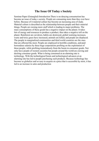 The Issue Of Today s Society
Seminar Paper (Entangled) Introduction There is no denying consumerism has
become an issue of today s society. People are consuming more than they ever have
before. Because of it material culture has become an increasing area of study.
Material culture is described as the relationship between people and their material
things. People are owning more stuff which is leading to major problems. The
mass consumptions of these goods has a negative impact on the planet. It takes
lots of energy and resources to produce a product, thus takes a negative toll on the
planet. Rainforest are cut down, habits are destroyed, global warming increases,
waste and toxic gases have increased, animals are killed, and people are displaced.
The people in marginalized communities and third world countries are the ones
that are affected the most. People are employed in horrible conditions, and paid
horrendous salaries by these huge corporations profiting on the exploitation of
these people, while profiting tremendously from the boom in consumer goods. Not
only have people of western societies but people around the world are craving and
desiring consumer goods. What is being consumed at an alarming rate is
technology. With the technological boom and technological advances at an
alarming rate has led to people purchasing such products. Because technology has
become so globalize and so easy to acquire at a price that is accessible by most, it has
led to an increase in sales and production
 