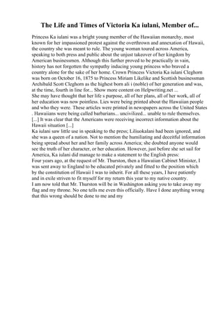 The Life and Times of Victoria Ka iulani, Member of...
Princess Ka iulani was a bright young member of the Hawaiian monarchy, most
known for her impassioned protest against the overthrown and annexation of Hawaii,
the country she was meant to rule. The young woman toured across America,
speaking to both press and public about the unjust takeover of her kingdom by
American businessmen. Although this further proved to be practically in vain,
history has not forgotten the sympathy inducing young princess who braved a
country alone for the sake of her home. Crown Princess Victoria Ka iulani Cleghorn
was born on October 16, 1875 to Princess Miriam Likelike and Scottish businessman
Archibald Scott Cleghorn as the highest born ali i (noble) of her generation and was,
at the time, fourth in line for... Show more content on Helpwriting.net ...
She may have thought that her life s purpose, all of her plans, all of her work, all of
her education was now pointless. Lies were being printed about the Hawaiian people
and who they were. These articles were printed in newspapers across the United States
. Hawaiians were being called barbarians... uncivilized... unable to rule themselves.
[...] It was clear that the Americans were receiving incorrect information about the
Hawaii situation [...]
Ka iulani saw little use in speaking to the press; Liliuokalani had been ignored, and
she was a queen of a nation. Not to mention the humiliating and deceitful information
being spread about her and her family across America; she doubted anyone would
see the truth of her character, or her education. However, just before she set sail for
America, Ka iulani did manage to make a statement to the English press:
Four years ago, at the request of Mr. Thurston, then a Hawaiian Cabinet Minister, I
was sent away to England to be educated privately and fitted to the position which
by the constitution of Hawaii I was to inherit. For all these years, I have patiently
and in exile striven to fit myself for my return this year to my native country.
I am now told that Mr. Thurston will be in Washington asking you to take away my
flag and my throne. No one tells me even this officially. Have I done anything wrong
that this wrong should be done to me and my
 