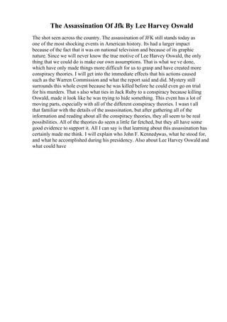 The Assassination Of Jfk By Lee Harvey Oswald
The shot seen across the country. The assassination of JFK still stands today as
one of the most shocking events in American history. Its had a larger impact
because of the fact that it was on national television and because of its graphic
nature. Since we will never know the true motive of Lee Harvey Oswald, the only
thing that we could do is make our own assumptions. That is what we ve done,
which have only made things more difficult for us to grasp and have created more
conspiracy theories. I will get into the immediate effects that his actions caused
such as the Warren Commission and what the report said and did. Mystery still
surrounds this whole event because he was killed before he could even go on trial
for his murders. That s also what ties in Jack Ruby to a conspiracy because killing
Oswald, made it look like he was trying to hide something. This event has a lot of
moving parts, especially with all of the different conspiracy theories. I wasn t all
that familiar with the details of the assassination, but after gathering all of the
information and reading about all the conspiracy theories, they all seem to be real
possibilities. All of the theories do seem a little far fetched, but they all have some
good evidence to support it. All I can say is that learning about this assassination has
certainly made me think. I will explain who John F. Kennedywas, what he stood for,
and what he accomplished during his presidency. Also about Lee Harvey Oswald and
what could have
 