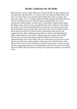 Bertha s Influence On The Body
Bertha Jorkins is your average fifteen year old girl. She likes to shop, hangout with
her girlfriends, talk about boys, etc. However, the one thing that Bertha likes to do
best is eat. Thus, there is just one thing about Bertha that is not so average, and
that is her weight. At 5 1, a healthy weight for Bertha would be somewhere between
105 and 120 pounds. However, Bertha weighs a whopping 200! As is to be
expected, this upsets Bertha. At school, she is often teased. People call her things
like Piggy, Fatty, and Cow. Every time Bertha looks at her reflection in the mirror,
she wants to cry. On the other hand, Bertha, along with every other woman in her
family, absolutely loves to cook, bake, and, most of all, to eat. So, Bertha tries her
best to have fun with her life and not dwell on the problem that she has with
weight. One day, while walking along the hallway with her good friend Hannah
Abbot, Bertha spots her crush, Ernie, walking along with a group of his friends.
She likes him so much, that simply seeing him makes her all flustered and
embarrassed and, worst of all, clumsy. She very nearly trips over her own two feet!
She does not fall, but she does stumble, which causes her to blush fiercely. Gosh,
Bertha. What if he saw you?! She thinks to herself. That question is answered when
she hears sniggering and a boys voice saying Ernie, look, the cow seems very taken
with you indeed! They had seen her staring! Tears spring up in Bertha s eyes and she
works
 