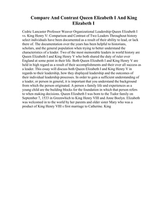 Compare And Contrast Queen Elizabeth I And King
Elizabeth I
Cedric Lancaster Professor Weaver Organizational Leadership Queen Elizabeth I
vs. King Henry V: Comparison and Contrast of Two Leaders Throughout history
select individuals have been documented as a result of their ability to lead, or lack
there of. The documentation over the years has been helpful to historians,
scholars, and the general population when trying to better understand the
characteristics of a leader. Two of the most memorable leaders in world history are
Queen Elizabeth I and King Henry V who both shared the duty of ruler over
England at some point in their life. Both Queen Elizabeth I and King Henry V are
held in high regard as a result of their accomplishments and their over all success as
a leader. This essay will discuss both Queen Elizabeth I and King Henry V in
regards to their leadership, how they displayed leadership and the outcomes of
their individual leadership processes. In order to gain a sufficient understanding of
a leader, or person in general, it is important that you understand the background
from which the person originated. A person s family life and experiences as a
young child are the building blocks for the foundation in which that person refers
to when making decisions. Queen Elizabeth I was born to the Tudor family on
September 7, 1533 in Greenwhich to King Henry VIII and Anne Boelyn. Elizabeth
was welcomed in to the world by her parents and older sister Mary who was a
product of King Henry VIII s first marriage to Catherine. King
 