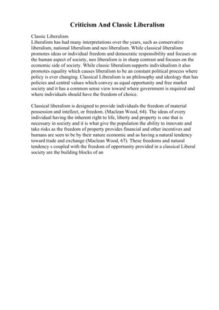 Criticism And Classic Liberalism
Classic Liberalism
Liberalism has had many interpretations over the years, such as conservative
liberalism, national liberalism and neo liberalism. While classical liberalism
promotes ideas or individual freedom and democratic responsibility and focuses on
the human aspect of society, neo liberalism is in sharp contrast and focuses on the
economic side of society. While classic liberalism supports individualism it also
promotes equality which causes liberalism to be an constant political process where
policy is ever changing. Classical Liberalism is an philosophy and ideology that has
policies and central values which convey as equal opportunity and free market
society and it has a common sense view toward where government is required and
where individuals should have the freedom of choice.
Classical liberalism is designed to provide individuals the freedom of material
possession and intellect, or freedom. (Maclean Wood, 64). The ideas of every
individual having the inherent right to life, liberty and property is one that is
necessary in society and it is what give the population the ability to innovate and
take risks as the freedom of property provides financial and other incentives and
humans are seen to be by their nature economic and as having a natural tendency
toward trade and exchange (Maclean Wood, 67). These freedoms and natural
tendency s coupled with the freedom of opportunity provided in a classical Liberal
society are the building blocks of an
 