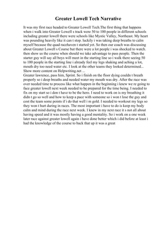Greater Lowell Tech Narrative
It was my first race headed to Greater Lowell Tech.The first thing that happens
when i walk into Greater Lowell s track were 50 to 100 people in different schools
including greater lowell there were schools like Mystic Valley, Northeast. My heart
was pounding heavily like it can t stop. luckily i was taking deep breaths to calm
myself because the quad racehaven t started yet. So then our coach was discussing
about Greater Lowell s Course but there were a lot people i was shocked to watch.
then show us the course when should we take advantage to pass people. Then the
starter guy will say all boys will meet in the starting line so i walk there seeing 50
to 100 people in the starting line i already feel my legs shaking and aching a lot,
mouth dry too need water etc. I look at the other teams they looked determined...
Show more content on Helpwriting.net ...
Greater lawrence, pass him, Sprint. So i finish on the floor dying couldn t breath
properly so i deep breaths and needed water my mouth was dry. After the race was
over needed time to process like what happen in the beginning i knew we re going to
face greater lowell next week needed to be prepared for the time being. I needed to
fix on my start so i don t have to be the hero. I need to work on is my breathing it
didn t go so well and how to keep a pace with someone so i won t lose the guy and
cost the team some points if i do that well i m gold. I needed to workout my legs so
they won t hurt during in races. The most important i have to do is keep my body
calm and mind during the race next week. I knew in my next race it s not all about
having speed and it was mostly having a good mentality. So i work on a one week
later race against greater lowell again i have done better which i did before at least i
had the knowledge of the course to back that up it was a great
 