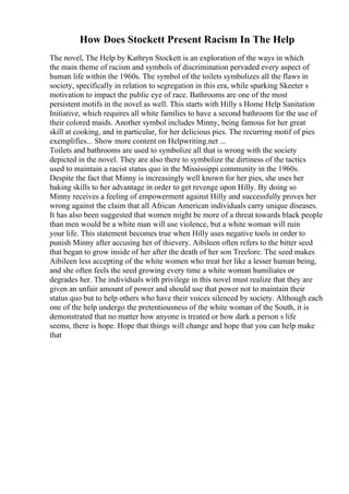 How Does Stockett Present Racism In The Help
The novel, The Help by Kathryn Stockett is an exploration of the ways in which
the main theme of racism and symbols of discrimination pervaded every aspect of
human life within the 1960s. The symbol of the toilets symbolizes all the flaws in
society, specifically in relation to segregation in this era, while sparking Skeeter s
motivation to impact the public eye of race. Bathrooms are one of the most
persistent motifs in the novel as well. This starts with Hilly s Home Help Sanitation
Initiative, which requires all white families to have a second bathroom for the use of
their colored maids. Another symbol includes Minny, being famous for her great
skill at cooking, and in particular, for her delicious pies. The recurring motif of pies
exemplifies... Show more content on Helpwriting.net ...
Toilets and bathrooms are used to symbolize all that is wrong with the society
depicted in the novel. They are also there to symbolize the dirtiness of the tactics
used to maintain a racist status quo in the Mississippi community in the 1960s.
Despite the fact that Minny is increasingly well known for her pies, she uses her
baking skills to her advantage in order to get revenge upon Hilly. By doing so
Minny receives a feeling of empowerment against Hilly and successfully proves her
wrong against the claim that all African American individuals carry unique diseases.
It has also been suggested that women might be more of a threat towards black people
than men would be a white man will use violence, but a white woman will ruin
your life. This statement becomes true when Hilly uses negative tools in order to
punish Minny after accusing her of thievery. Aibileen often refers to the bitter seed
that began to grow inside of her after the death of her son Treelore. The seed makes
Aibileen less accepting of the white women who treat her like a lesser human being,
and she often feels the seed growing every time a white woman humiliates or
degrades her. The individuals with privilege in this novel must realize that they are
given an unfair amount of power and should use that power not to maintain their
status quo but to help others who have their voices silenced by society. Although each
one of the help undergo the pretentiousness of the white woman of the South, it is
demonstrated that no matter how anyone is treated or how dark a person s life
seems, there is hope. Hope that things will change and hope that you can help make
that
 