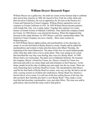 William Dreyer Research Paper
William Dreyer was a galley boy. He made ice cream on his German ship to celebrate
their arrival into America in 1906. He stayed in New York for a little while and
then moved to California. He was an apprentice for 20 years at the Peerless Ice
Cream and National Ice Cream Company. William Dreyer opened his own ice
creamery in Visalia California in 1921. In 1928 William Dreyer became partners
with Joseph Edy. Edy, was a candy maker. Together they opened a ice cream
factory on Grand Avenue in Oakland, California. They named the company Grand
Ice Cream. In 1946 Dreyer s son entered the business. When this happened Edy
focused on the candy business. In 1947 Dreyer s and Edy s partnership ended. The
Grand Ice Cream Company was now a family... Show more content on
Helpwriting.net ...
In 1929 William Dreyer added walnuts and marshmallows in his chocolate ice
cream. It was the first batch of Rocky Road ice cream. People said he added the
marshmallows and walnuts to help calm him down after Black Thursday, the
beginning of the Great Depression. The name of this new ice cream helped people
smile when they didn t have a lot to smile about. They were eating an ice cream
that described the way they were feeling, they were on a Rocky Road . In 1948
Dreyer built a ice cream plant. The plant was in Oakland California. He renamed
the company, Dreyer s Grand Ice Cream, Inc. Dreyer s Grand Ice Cream was
delivered and sold to ice cream shops and soda fountains in San Francisco. At the
shops, people loved the idea of adding nuts and candy into the ice cream. There are
some interesting facts on Rocky Road Ice Cream. The marshmallows that Dreyer
used for his first batch of Rocky Road ice cream, were way too big. He had to use his
wife s sewing scissors to cut them into small pieces. Rocky Road was America s
first hit flavor of ice cream. It is still one of the best selling flavors of all time, but
did you know that Australia also had it s own Rocky Road ? They made a sweet
treat that had chocolate, marshmallow, nuts, and other fillers. This treat was sold to
gold miners, that traveled the rocky road to find gold in
 