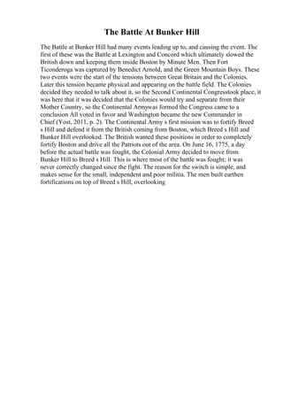 The Battle At Bunker Hill
The Battle at Bunker Hill had many events leading up to, and causing the event. The
first of these was the Battle at Lexington and Concord which ultimately slowed the
British down and keeping them inside Boston by Minute Men. Then Fort
Ticonderoga was captured by Benedict Arnold, and the Green Mountain Boys. These
two events were the start of the tensions between Great Britain and the Colonies.
Later this tension became physical and appearing on the battle field. The Colonies
decided they needed to talk about it, so the Second Continental Congresstook place, it
was here that it was decided that the Colonies would try and separate from their
Mother Country, so the Continental Armywas formed the Congress came to a
conclusion All voted in favor and Washington became the new Commander in
Chief (Yost, 2011, p. 2). The Continental Army s first mission was to fortify Breed
s Hill and defend it from the British coming from Boston, which Breed s Hill and
Bunker Hill overlooked. The British wanted these positions in order to completely
fortify Boston and drive all the Patriots out of the area. On June 16, 1775, a day
before the actual battle was fought, the Colonial Army decided to move from
Bunker Hill to Breed s Hill. This is where most of the battle was fought; it was
never correctly changed since the fight. The reason for the switch is simple, and
makes sense for the small, independent and poor militia. The men built earthen
fortifications on top of Breed s Hill, overlooking
 