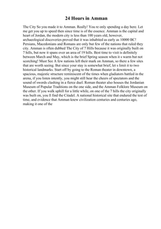 24 Hours in Amman
The City So you made it to Amman. Really! You re only spending a day here. Let
me get you up to speed then since time is of the essence. Amman is the capital and
heart of Jordan, the modern city is less than 100 years old, however,
archaeological discoveries proved that it was inhabited as early as 10000 BC!
Persians, Macedonians and Romans are only but few of the nations that ruled they
city. Amman is often dubbed The City of 7 Hills because it was originally built on
7 hills, but now it spans over an area of 19 hills. Best time to visit is definitely
between March and May, which is the brief Spring season when it s warm but not
scorching! Must See A few nations left their mark on Amman, so there a few sites
that are worth seeing. But since your stay is somewhat brief, let s limit it to two
historical landmarks. Start off by going to the Roman theater in downtown, a
spacious, majestic structure reminiscent of the times when gladiators battled in the
arena, if you listen intently, you might still hear the cheers of spectators and the
sound of swords clashing in a fierce duel. Roman theater also houses the Jordanian
Museum of Popular Traditions on the one side, and the Amman Folklore Museum on
the other. If you walk uphill for a little while, on one of the 7 hills the city originally
was built on, you ll find the Citadel. A national historical site that endured the test of
time, and evidence that Amman knew civilization centuries and centuries ago,
making it one of the
 