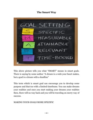 - 10 -
The Smart Way
This above picture tells you what “SMART” means in smart goals.
There is saying by some author “A dream is a wish your heart makes,
but a goal is a dream with a deadline”
This term which is smart goal can encourage you to develop some
purpose and that too with a limited timeframe. You can make dreams
your realities and once you start making your dreams your realities
then, there will no way back and you will be traveling on merry way of
success.
MAKING YOUR GOALS MORE SPECIFIC
 