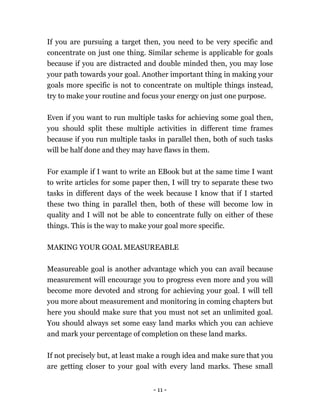 - 11 -
If you are pursuing a target then, you need to be very specific and
concentrate on just one thing. Similar scheme is applicable for goals
because if you are distracted and double minded then, you may lose
your path towards your goal. Another important thing in making your
goals more specific is not to concentrate on multiple things instead,
try to make your routine and focus your energy on just one purpose.
Even if you want to run multiple tasks for achieving some goal then,
you should split these multiple activities in different time frames
because if you run multiple tasks in parallel then, both of such tasks
will be half done and they may have flaws in them.
For example if I want to write an EBook but at the same time I want
to write articles for some paper then, I will try to separate these two
tasks in different days of the week because I know that if I started
these two thing in parallel then, both of these will become low in
quality and I will not be able to concentrate fully on either of these
things. This is the way to make your goal more specific.
MAKING YOUR GOAL MEASUREABLE
Measureable goal is another advantage which you can avail because
measurement will encourage you to progress even more and you will
become more devoted and strong for achieving your goal. I will tell
you more about measurement and monitoring in coming chapters but
here you should make sure that you must not set an unlimited goal.
You should always set some easy land marks which you can achieve
and mark your percentage of completion on these land marks.
If not precisely but, at least make a rough idea and make sure that you
are getting closer to your goal with every land marks. These small
 
