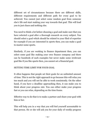 - 13 -
different set of circumstances because there are different skills,
different requirements and different path for every goal to be
achieved. You cannot just select some random goal from someone
else’s life and start making your way towards that goal. This will lead
you to just chaos and nothing else.
You need to think a lot before choosing a goal and make sure that you
have selected a goal after a thorough research on every subject. You
should select a goal which should be related to your filed of expertise
for example if you are interested in sports then, you can make a goal
to master some sports.
Similarly, if you are working in finance department then, you can
select some goal like making your own finance company and there
can be hundreds of such examples but never make some irrelevant
goal like if you like sports then, you cannot set a financial goal.
SETTING TIME LIMIT FOR YOUR GOAL
It often happens that people set their goals for an unlimited amount
of time. This is not the right approach to go because this will relax you
too much and you will not be able to work consistently. On the other
hand, if you have a deadline approaching then, it can make you to
think about your progress rate. You can either make your progress
fast or you can relax, depending on the time frame.
Effective way to do that is to make a partner and share your goal with
him or her.
This will help you in a way that you will feel yourself accountable to
that person. He or she will ask you for your daily of weekly progress
 