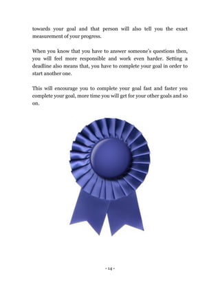 - 14 -
towards your goal and that person will also tell you the exact
measurement of your progress.
When you know that you have to answer someone’s questions then,
you will feel more responsible and work even harder. Setting a
deadline also means that, you have to complete your goal in order to
start another one.
This will encourage you to complete your goal fast and faster you
complete your goal, more time you will get for your other goals and so
on.
 