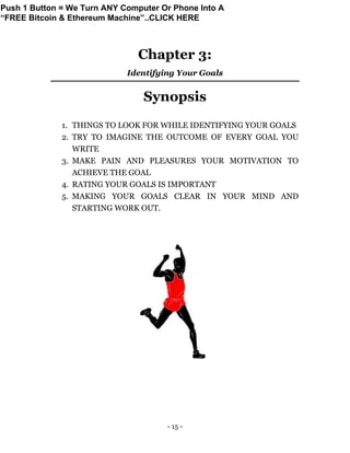 - 15 -
Chapter 3:
Identifying Your Goals
Synopsis
1. THINGS TO LOOK FOR WHILE IDENTIFYING YOUR GOALS
2. TRY TO IMAGINE THE OUTCOME OF EVERY GOAL YOU
WRITE
3. MAKE PAIN AND PLEASURES YOUR MOTIVATION TO
ACHIEVE THE GOAL
4. RATING YOUR GOALS IS IMPORTANT
5. MAKING YOUR GOALS CLEAR IN YOUR MIND AND
STARTING WORK OUT.
Push 1 Button = We Turn ANY Computer Or Phone Into A
“FREE Bitcoin & Ethereum Machine”..CLICK HERE
 