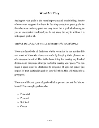 - 16 -
What Are They
Setting up your goals is the most important and crucial thing. People
often cannot set goals for them. In fact they cannot set great goals for
them because ordinary goals are easy to set but a goal which can give
you an unexpected result and you do not know the way to achieve it is
not a great goal at all.
THINGS TO LOOK FOR WHILE IDENTIFYING YOUR GOALS
There are hundreds of decisions which we make in our routine life
and most of these decisions are made by keeping their pleasant or
odd outcome in mind. This is the basic thing for making any kind of
decision and this same strategy works for making your goals. You can
make a great goal by idealizing its outcome. If you can sense this
impact of that particular goal on your life then, this will turn into a
great goal.
There are different types of goals which a person can set for him or
herself. For example goals can be
 Financial
 Personal
 Spiritual
 Career
 