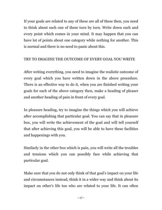 - 17 -
If your goals are related to any of these are all of these then, you need
to think about each one of these turn by turn. Write down each and
every point which comes in your mind. It may happen that you can
have lot of points about one category while nothing for another. This
is normal and there is no need to panic about this.
TRY TO IMAGINE THE OUTCOME OF EVERY GOAL YOU WRITE
After writing everything, you need to imagine the realistic outcome of
every goal which you have written down in the above procedure.
There is an effective way to do it, when you are finished writing your
goals for each of the above category then, make a heading of pleaser
and another heading of pain in front of every goal.
In pleasure heading, try to imagine the things which you will achieve
after accomplishing that particular goal. You can say that in pleasure
box, you will write the achievement of the goal and will tell yourself
that after achieving this goal, you will be able to have these facilities
and happenings with you.
Similarly in the other box which is pain, you will write all the troubles
and tensions which you can possibly face while achieving that
particular goal.
Make sure that you do not only think of that goal’s impact on your life
and circumstances instead, think it in a wider way and think about its
impact on other’s life too who are related to your life. It can often
 