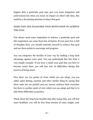 - 18 -
happen that a particular goal may give you some happiness and
achievement but when you know its impact on other’s life then, this
could be a devastating decision to chase that goal.
MAKE PAIN AND PLEASURES YOUR MOTIVATION TO ACHIEVE
THE GOAL
You always need some inspiration to achieve a particular goal and
this inspiration can come from lots of factors. If your pain box is full
of thoughts then, you should motivate yourself to achieve that goal
and use these points to encourage and progress.
You can categories the hurdles of your way by making a long term
advantage against every pain. You can understand this fact from a
very simple example. If you have a made your goal that you have to
become smart then, you will face lots of difficulties during this
process of being smart.
Now there are two points of views which you can adopt, you can
either quiet dieting, exercise and other similar thing by saying that
these tasks are too painful and you cannot continue their execution
but there is another point of view which you can adopt and that is to
take these difficulties as positive.
Think about the long term benefits that after being slim, you will feel
more healthier, you will be free from tension of extra weight, your
 