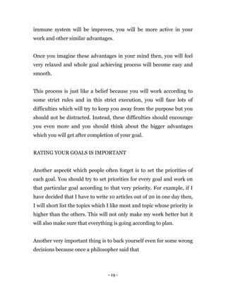 - 19 -
immune system will be improves, you will be more active in your
work and other similar advantages.
Once you imagine these advantages in your mind then, you will feel
very relaxed and whole goal achieving process will become easy and
smooth.
This process is just like a belief because you will work according to
some strict rules and in this strict execution, you will face lots of
difficulties which will try to keep you away from the purpose but you
should not be distracted. Instead, these difficulties should encourage
you even more and you should think about the bigger advantages
which you will get after completion of your goal.
RATING YOUR GOALS IS IMPORTANT
Another aspec6t which people often forget is to set the priorities of
each goal. You should try to set priorities for every goal and work on
that particular goal according to that very priority. For example, if I
have decided that I have to write 10 articles out of 20 in one day then,
I will short list the topics which I like most and topic whose priority is
higher than the others. This will not only make my work better but it
will also make sure that everything is going according to plan.
Another very important thing is to back yourself even for some wrong
decisions because once a philosopher said that
 