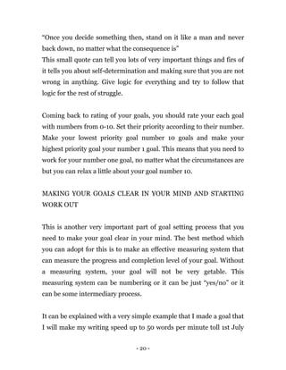 - 20 -
“Once you decide something then, stand on it like a man and never
back down, no matter what the consequence is”
This small quote can tell you lots of very important things and firs of
it tells you about self-determination and making sure that you are not
wrong in anything. Give logic for everything and try to follow that
logic for the rest of struggle.
Coming back to rating of your goals, you should rate your each goal
with numbers from 0-10. Set their priority according to their number.
Make your lowest priority goal number 10 goals and make your
highest priority goal your number 1 goal. This means that you need to
work for your number one goal, no matter what the circumstances are
but you can relax a little about your goal number 10.
MAKING YOUR GOALS CLEAR IN YOUR MIND AND STARTING
WORK OUT
This is another very important part of goal setting process that you
need to make your goal clear in your mind. The best method which
you can adopt for this is to make an effective measuring system that
can measure the progress and completion level of your goal. Without
a measuring system, your goal will not be very getable. This
measuring system can be numbering or it can be just “yes/no” or it
can be some intermediary process.
It can be explained with a very simple example that I made a goal that
I will make my writing speed up to 50 words per minute toll 1st July
 