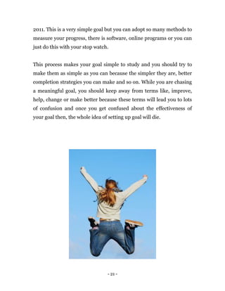 - 21 -
2011. This is a very simple goal but you can adopt so many methods to
measure your progress, there is software, online programs or you can
just do this with your stop watch.
This process makes your goal simple to study and you should try to
make them as simple as you can because the simpler they are, better
completion strategies you can make and so on. While you are chasing
a meaningful goal, you should keep away from terms like, improve,
help, change or make better because these terms will lead you to lots
of confusion and once you get confused about the effectiveness of
your goal then, the whole idea of setting up goal will die.
 