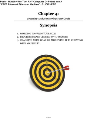 - 22 -
Chapter 4:
Tracking And Monitoring Your Goals
Synopsis
1. WORKING TOWARDS YOUR GOAL
2. PROGRESS MEANS CLOSING ONTO SUCCESS
3. CHANGING YOUR GOAL OR MODIFYING IT IS CHEATING
WITH YOURSELF?
Push 1 Button = We Turn ANY Computer Or Phone Into A
“FREE Bitcoin & Ethereum Machine”...CLICK HERE
 
