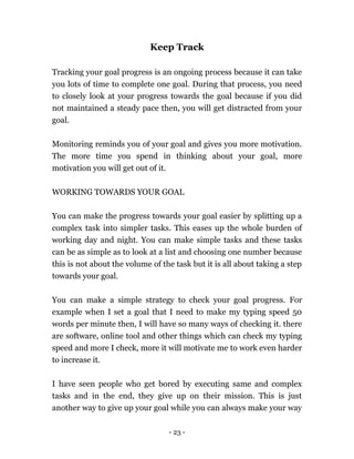 - 23 -
Keep Track
Tracking your goal progress is an ongoing process because it can take
you lots of time to complete one goal. During that process, you need
to closely look at your progress towards the goal because if you did
not maintained a steady pace then, you will get distracted from your
goal.
Monitoring reminds you of your goal and gives you more motivation.
The more time you spend in thinking about your goal, more
motivation you will get out of it.
WORKING TOWARDS YOUR GOAL
You can make the progress towards your goal easier by splitting up a
complex task into simpler tasks. This eases up the whole burden of
working day and night. You can make simple tasks and these tasks
can be as simple as to look at a list and choosing one number because
this is not about the volume of the task but it is all about taking a step
towards your goal.
You can make a simple strategy to check your goal progress. For
example when I set a goal that I need to make my typing speed 50
words per minute then, I will have so many ways of checking it. there
are software, online tool and other things which can check my typing
speed and more I check, more it will motivate me to work even harder
to increase it.
I have seen people who get bored by executing same and complex
tasks and in the end, they give up on their mission. This is just
another way to give up your goal while you can always make your way
 