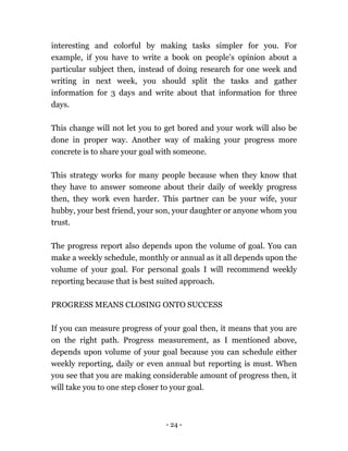 - 24 -
interesting and colorful by making tasks simpler for you. For
example, if you have to write a book on people’s opinion about a
particular subject then, instead of doing research for one week and
writing in next week, you should split the tasks and gather
information for 3 days and write about that information for three
days.
This change will not let you to get bored and your work will also be
done in proper way. Another way of making your progress more
concrete is to share your goal with someone.
This strategy works for many people because when they know that
they have to answer someone about their daily of weekly progress
then, they work even harder. This partner can be your wife, your
hubby, your best friend, your son, your daughter or anyone whom you
trust.
The progress report also depends upon the volume of goal. You can
make a weekly schedule, monthly or annual as it all depends upon the
volume of your goal. For personal goals I will recommend weekly
reporting because that is best suited approach.
PROGRESS MEANS CLOSING ONTO SUCCESS
If you can measure progress of your goal then, it means that you are
on the right path. Progress measurement, as I mentioned above,
depends upon volume of your goal because you can schedule either
weekly reporting, daily or even annual but reporting is must. When
you see that you are making considerable amount of progress then, it
will take you to one step closer to your goal.
 