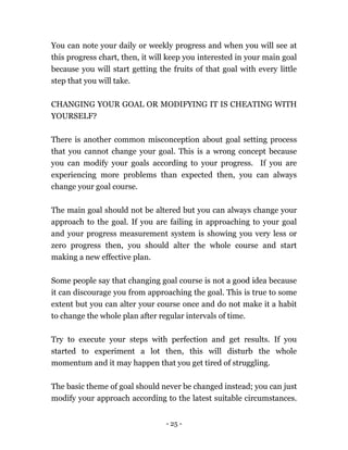 - 25 -
You can note your daily or weekly progress and when you will see at
this progress chart, then, it will keep you interested in your main goal
because you will start getting the fruits of that goal with every little
step that you will take.
CHANGING YOUR GOAL OR MODIFYING IT IS CHEATING WITH
YOURSELF?
There is another common misconception about goal setting process
that you cannot change your goal. This is a wrong concept because
you can modify your goals according to your progress. If you are
experiencing more problems than expected then, you can always
change your goal course.
The main goal should not be altered but you can always change your
approach to the goal. If you are failing in approaching to your goal
and your progress measurement system is showing you very less or
zero progress then, you should alter the whole course and start
making a new effective plan.
Some people say that changing goal course is not a good idea because
it can discourage you from approaching the goal. This is true to some
extent but you can alter your course once and do not make it a habit
to change the whole plan after regular intervals of time.
Try to execute your steps with perfection and get results. If you
started to experiment a lot then, this will disturb the whole
momentum and it may happen that you get tired of struggling.
The basic theme of goal should never be changed instead; you can just
modify your approach according to the latest suitable circumstances.
 