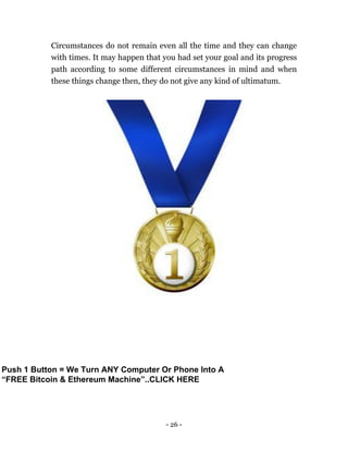 - 26 -
Circumstances do not remain even all the time and they can change
with times. It may happen that you had set your goal and its progress
path according to some different circumstances in mind and when
these things change then, they do not give any kind of ultimatum.
Push 1 Button = We Turn ANY Computer Or Phone Into A
“FREE Bitcoin & Ethereum Machine”..CLICK HERE
 