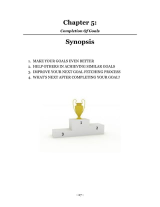 - 27 -
Chapter 5:
Completion Of Goals
Synopsis
1. MAKE YOUR GOALS EVEN BETTER
2. HELP OTHERS IN ACHIEVING SIMILAR GOALS
3. IMPROVE YOUR NEXT GOAL FETCHING PROCESS
4. WHAT’S NEXT AFTER COMPLETING YOUR GOAL?
 