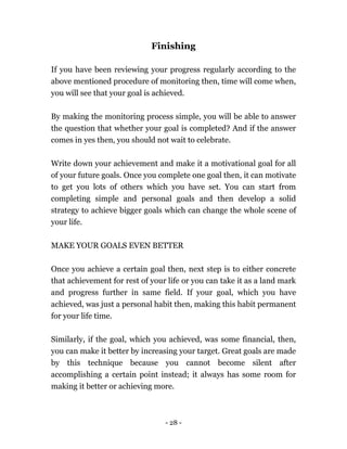- 28 -
Finishing
If you have been reviewing your progress regularly according to the
above mentioned procedure of monitoring then, time will come when,
you will see that your goal is achieved.
By making the monitoring process simple, you will be able to answer
the question that whether your goal is completed? And if the answer
comes in yes then, you should not wait to celebrate.
Write down your achievement and make it a motivational goal for all
of your future goals. Once you complete one goal then, it can motivate
to get you lots of others which you have set. You can start from
completing simple and personal goals and then develop a solid
strategy to achieve bigger goals which can change the whole scene of
your life.
MAKE YOUR GOALS EVEN BETTER
Once you achieve a certain goal then, next step is to either concrete
that achievement for rest of your life or you can take it as a land mark
and progress further in same field. If your goal, which you have
achieved, was just a personal habit then, making this habit permanent
for your life time.
Similarly, if the goal, which you achieved, was some financial, then,
you can make it better by increasing your target. Great goals are made
by this technique because you cannot become silent after
accomplishing a certain point instead; it always has some room for
making it better or achieving more.
 